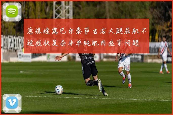 意媒透露巴尔泰萨吉右大腿屈肌不适症状复杂非单纯肌肉痉挛问题