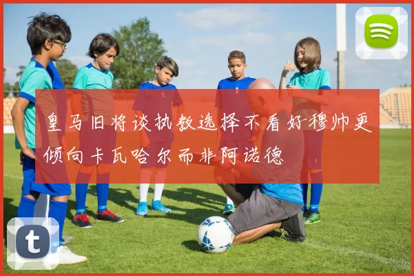 皇马旧将谈执教选择不看好穆帅更倾向卡瓦哈尔而非阿诺德