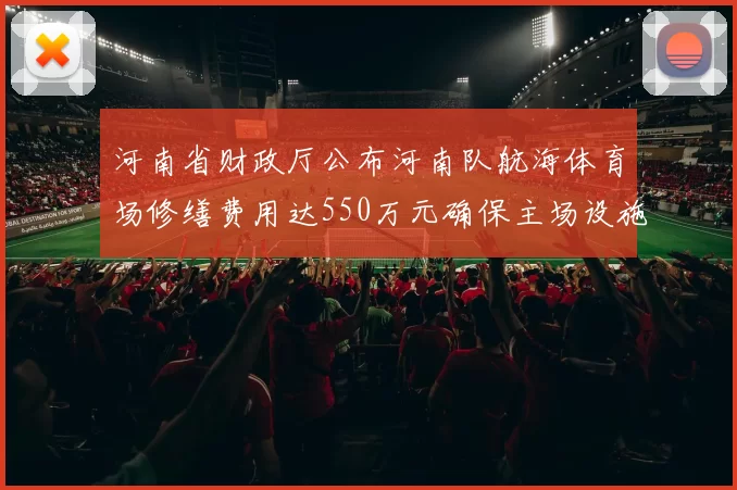 河南省财政厅公布河南队航海体育场修缮费用达550万元确保主场设施安全