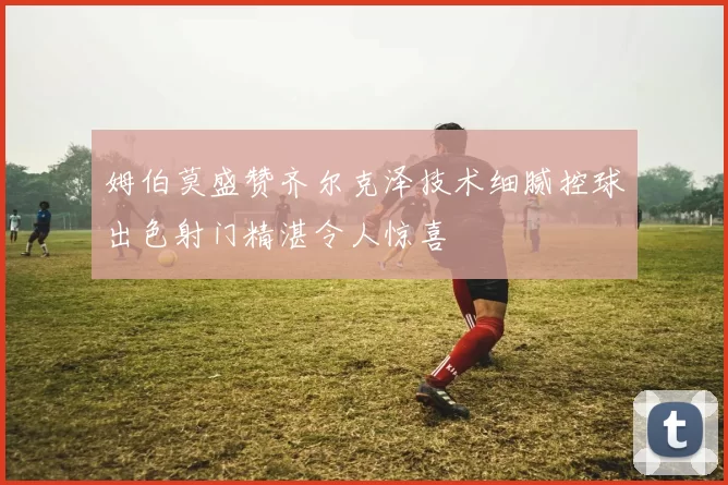 姆伯莫盛赞齐尔克泽技术细腻控球出色射门精湛令人惊喜