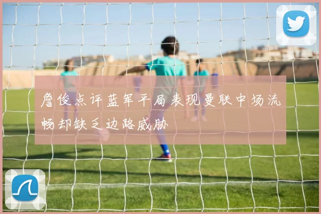 詹俊点评蓝军平局表现曼联中场流畅却缺乏边路威胁