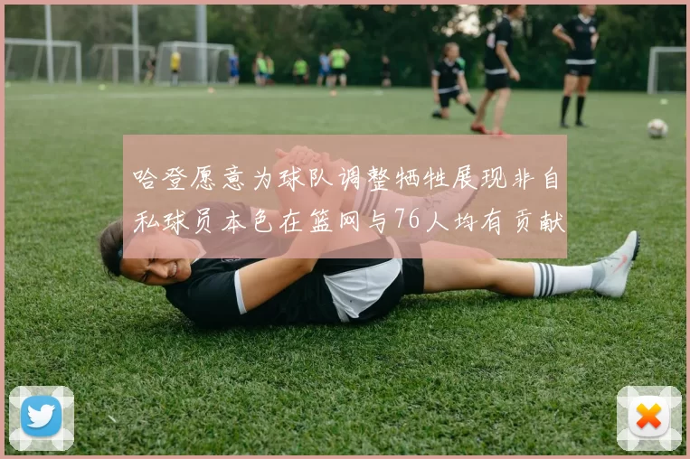 哈登愿意为球队调整牺牲展现非自私球员本色在篮网与76人均有贡献