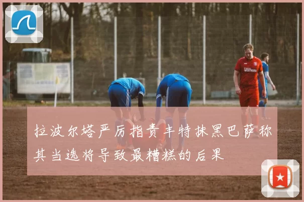 拉波尔塔严厉指责丰特抹黑巴萨称其当选将导致最糟糕的后果