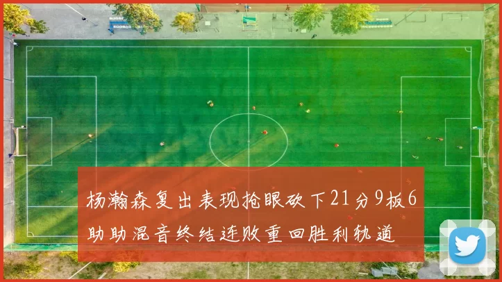 杨瀚森复出表现抢眼砍下21分9板6助助混音终结连败重回胜利轨道