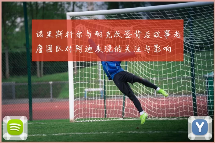 诺里斯科尔与耐克改签背后故事老詹团队对阿迪表现的关注与影响