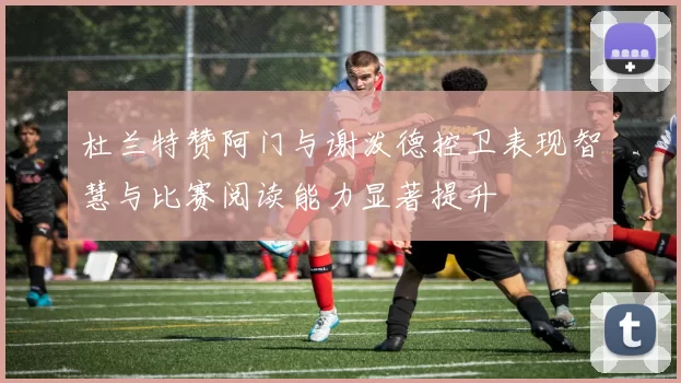 杜兰特赞阿门与谢泼德控卫表现智慧与比赛阅读能力显著提升