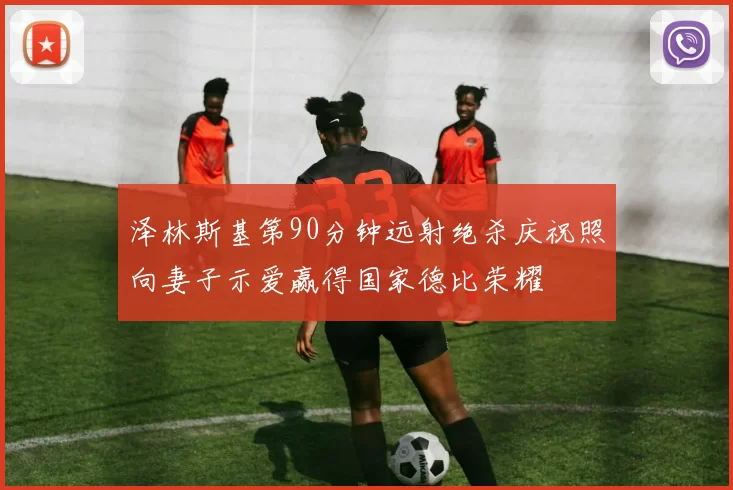 泽林斯基第90分钟远射绝杀庆祝照向妻子示爱赢得国家德比荣耀