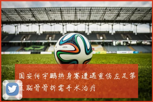 国安何宇鹏热身赛遭遇重伤左足第五跖骨骨折需手术治疗