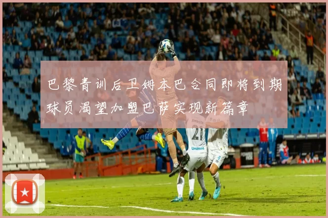 巴黎青训后卫姆本巴合同即将到期球员渴望加盟巴萨实现新篇章