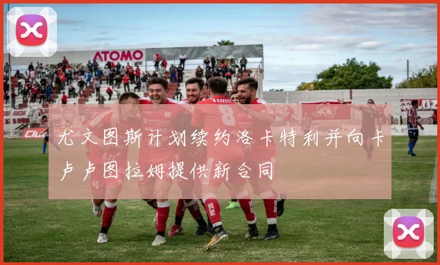 尤文图斯计划续约洛卡特利并向卡卢卢图拉姆提供新合同