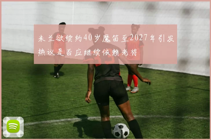 米兰欲续约40岁魔笛至2027年引发热议是否应继续依赖老将