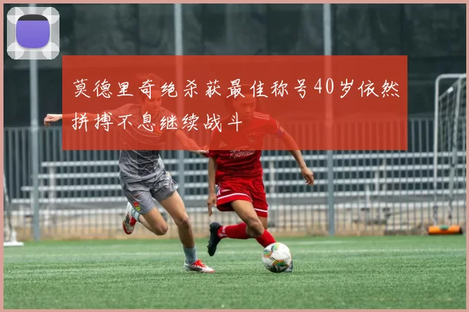 莫德里奇绝杀获最佳称号40岁依然拼搏不息继续战斗