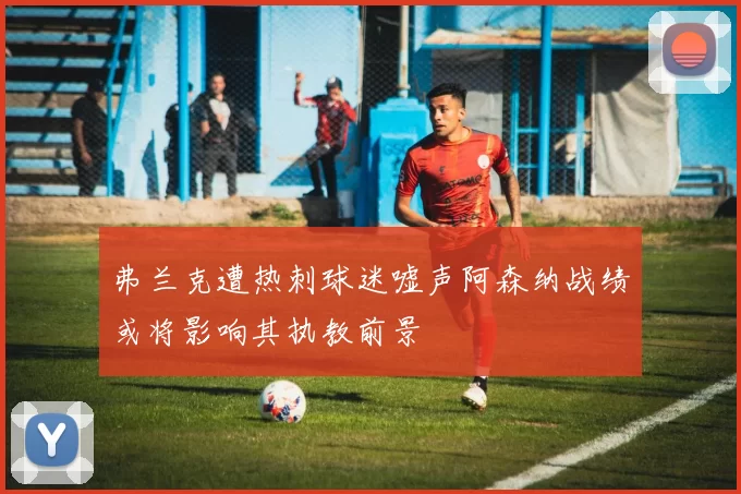 弗兰克遭热刺球迷嘘声阿森纳战绩或将影响其执教前景