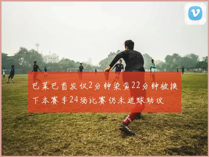 巴莱巴首发仅2分钟染黄22分钟被换下本赛季24场比赛仍未进球助攻